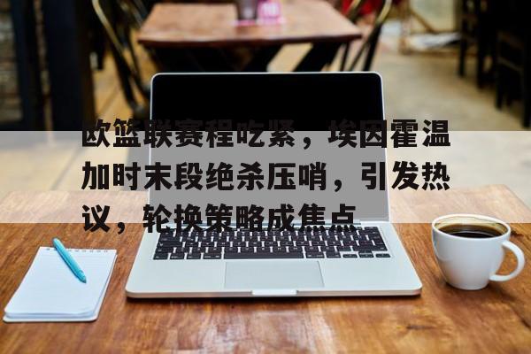 开云-关于欧篮联赛程吃紧，埃因霍温加时末段绝杀压哨，引发热议，轮换策略成焦点的信息